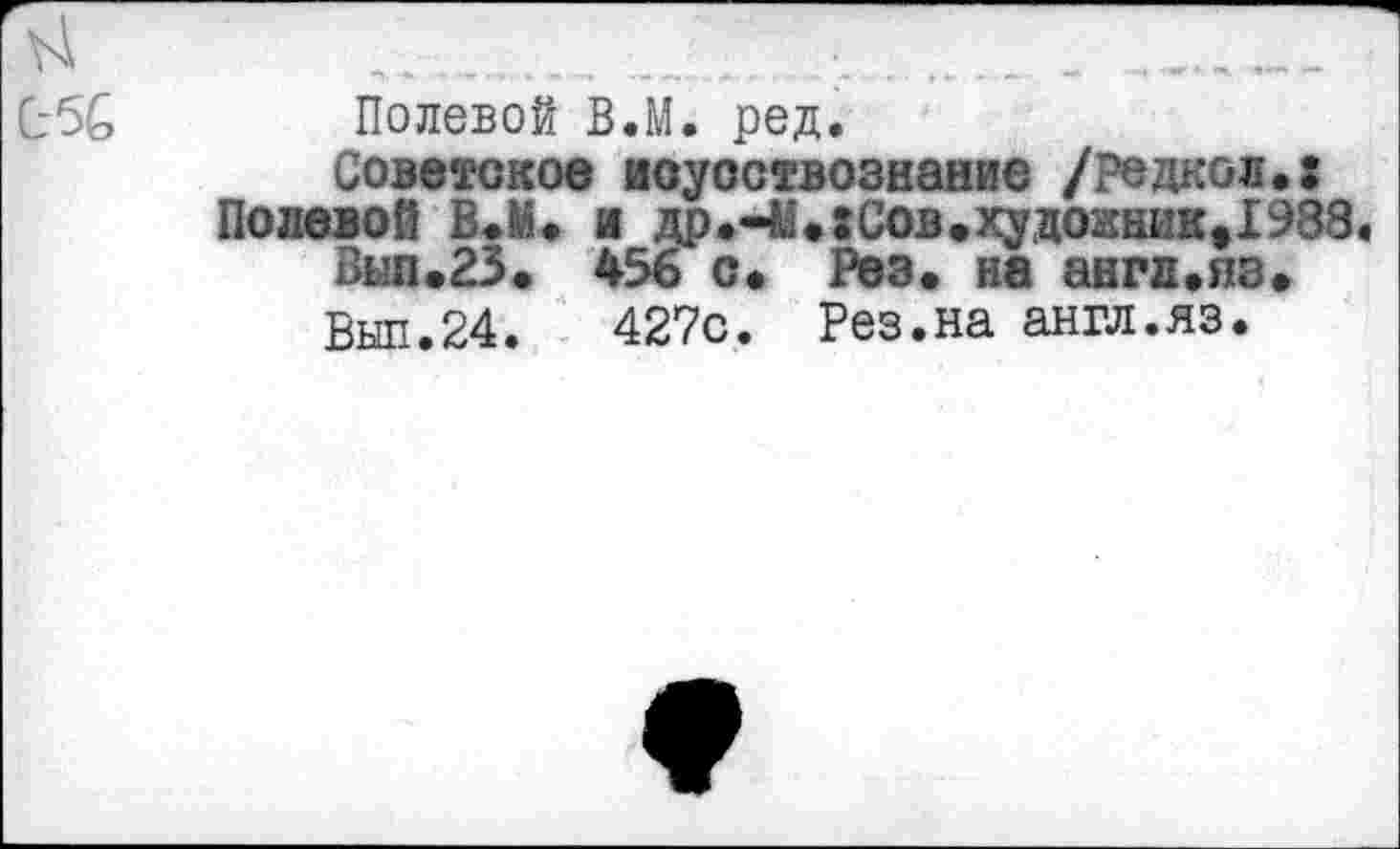 ﻿С-5£
Полевой В.М. ред.
Советское иоуоствознание /редкой.: Полевой В.М. и др.ЧЬгСов.худоаник^ЭЗЗ.
Вып.23. 456 с. Рез. на англ.из.
Выл.24.	427с. Рез.на англ.яз.